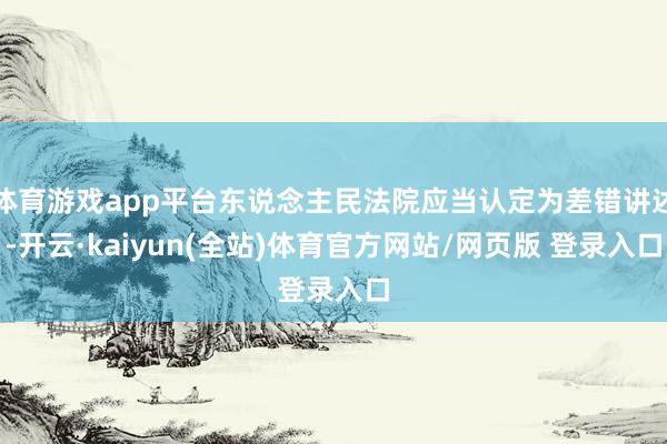 体育游戏app平台东说念主民法院应当认定为差错讲述-开云·kaiyun(全站)体育官方网站/网页版 登录入口