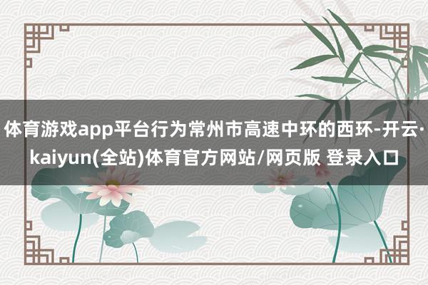 体育游戏app平台行为常州市高速中环的西环-开云·kaiyun(全站)体育官方网站/网页版 登录入口