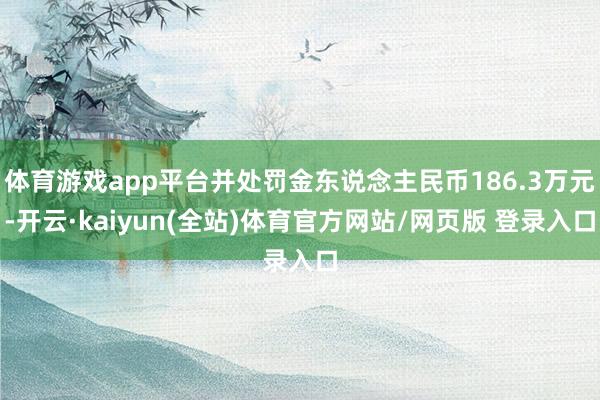 体育游戏app平台并处罚金东说念主民币186.3万元-开云·kaiyun(全站)体育官方网站/网页版 登录入口