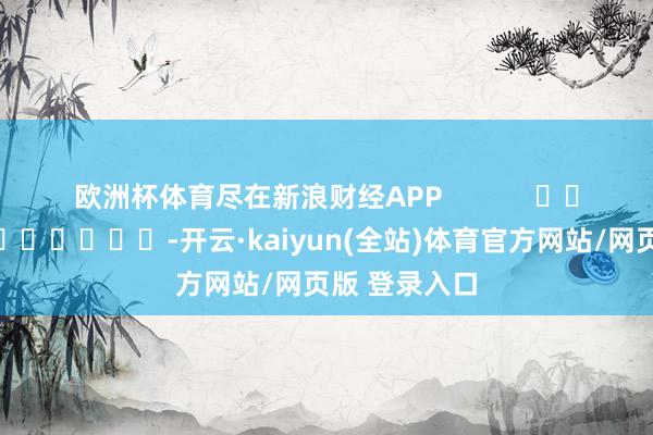 欧洲杯体育尽在新浪财经APP            													-开云·kaiyun(全站)体育官方网站/网页版 登录入口