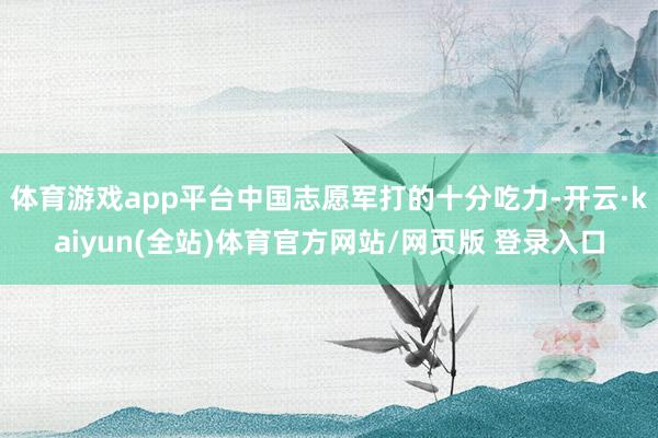 体育游戏app平台中国志愿军打的十分吃力-开云·kaiyun(全站)体育官方网站/网页版 登录入口