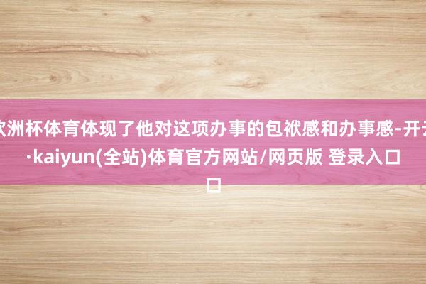 欧洲杯体育体现了他对这项办事的包袱感和办事感-开云·kaiyun(全站)体育官方网站/网页版 登录入口