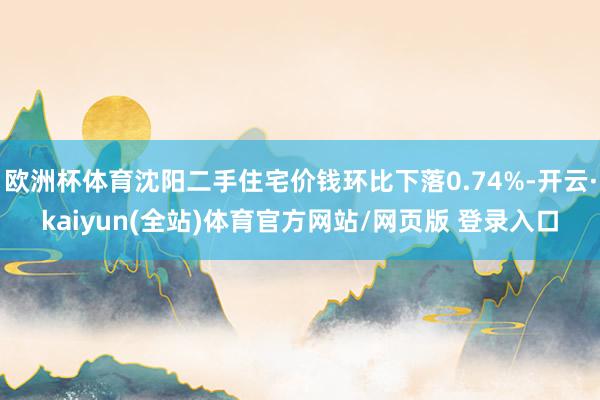 欧洲杯体育沈阳二手住宅价钱环比下落0.74%-开云·kaiyun(全站)体育官方网站/网页版 登录入口