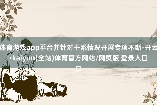 体育游戏app平台并针对干系情况开展专项不断-开云·kaiyun(全站)体育官方网站/网页版 登录入口