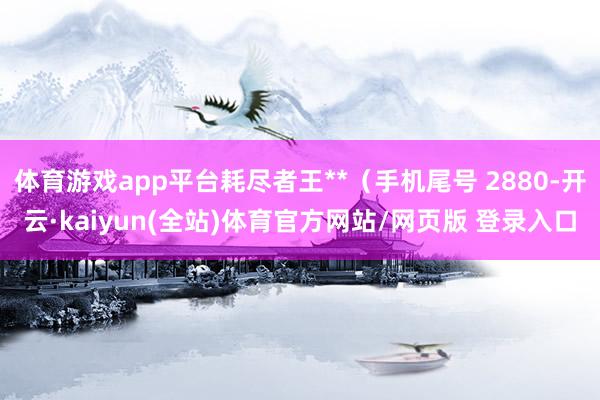 体育游戏app平台耗尽者王**（手机尾号 2880-开云·kaiyun(全站)体育官方网站/网页版 登录入口