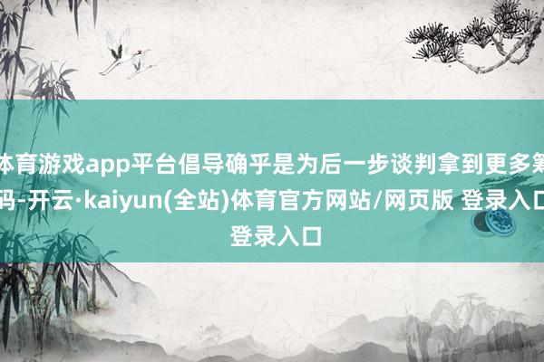 体育游戏app平台倡导确乎是为后一步谈判拿到更多筹码-开云·kaiyun(全站)体育官方网站/网页版 登录入口