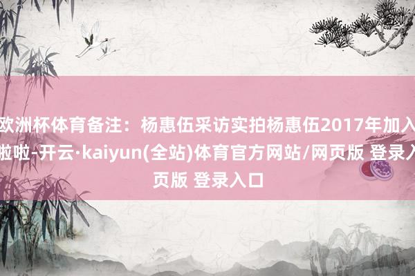 欧洲杯体育备注：杨惠伍采访实拍杨惠伍2017年加入甜啦啦-开云·kaiyun(全站)体育官方网站/网页版 登录入口