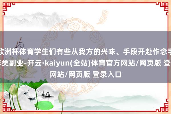 欧洲杯体育学生们有些从我方的兴味、手段开赴作念手工工作类副业-开云·kaiyun(全站)体育官方网站/网页版 登录入口