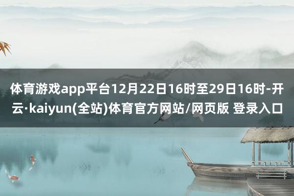 体育游戏app平台12月22日16时至29日16时-开云·kaiyun(全站)体育官方网站/网页版 登录入口