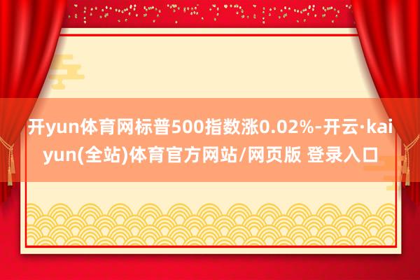 开yun体育网标普500指数涨0.02%-开云·kaiyun(全站)体育官方网站/网页版 登录入口