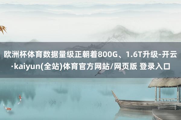 欧洲杯体育数据量级正朝着800G、1.6T升级-开云·kaiyun(全站)体育官方网站/网页版 登录入口