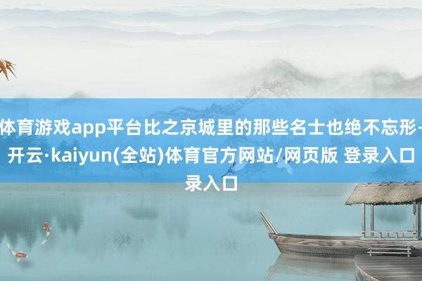 体育游戏app平台比之京城里的那些名士也绝不忘形-开云·kaiyun(全站)体育官方网站/网页版 登录入口