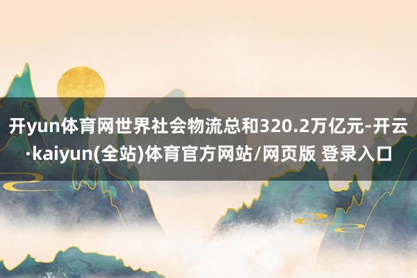 开yun体育网世界社会物流总和320.2万亿元-开云·kaiyun(全站)体育官方网站/网页版 登录入口