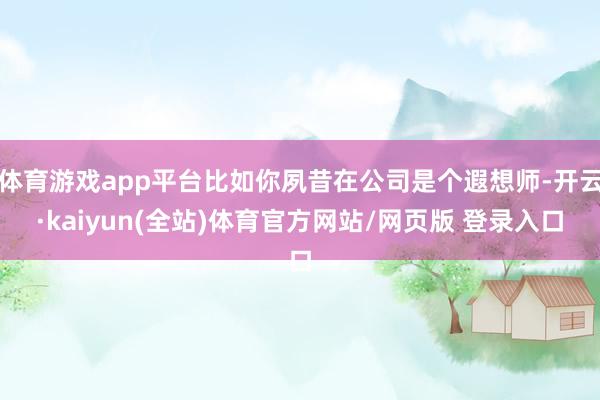 体育游戏app平台比如你夙昔在公司是个遐想师-开云·kaiyun(全站)体育官方网站/网页版 登录入口