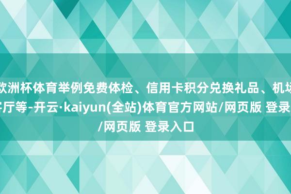 欧洲杯体育举例免费体检、信用卡积分兑换礼品、机场稀客厅等-开云·kaiyun(全站)体育官方网站/网页版 登录入口