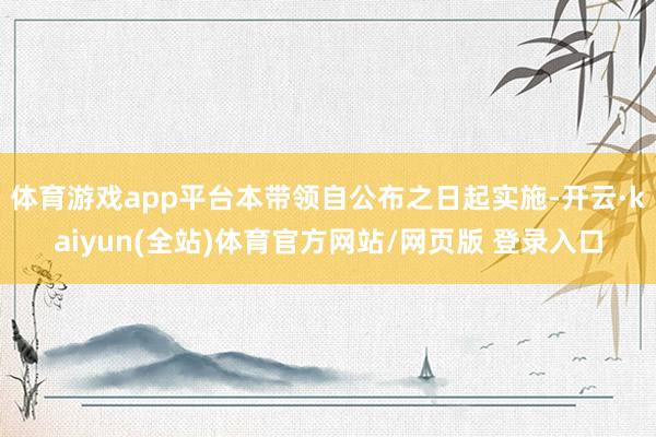 体育游戏app平台本带领自公布之日起实施-开云·kaiyun(全站)体育官方网站/网页版 登录入口