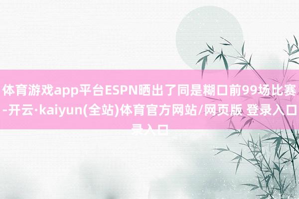 体育游戏app平台ESPN晒出了同是糊口前99场比赛-开云·kaiyun(全站)体育官方网站/网页版 登录入口