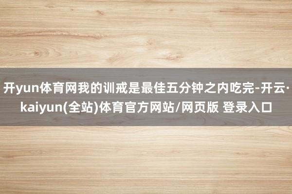 开yun体育网我的训戒是最佳五分钟之内吃完-开云·kaiyun(全站)体育官方网站/网页版 登录入口