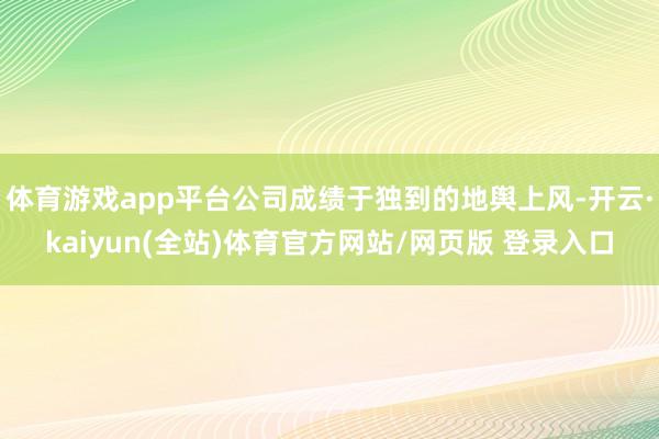 体育游戏app平台公司成绩于独到的地舆上风-开云·kaiyun(全站)体育官方网站/网页版 登录入口