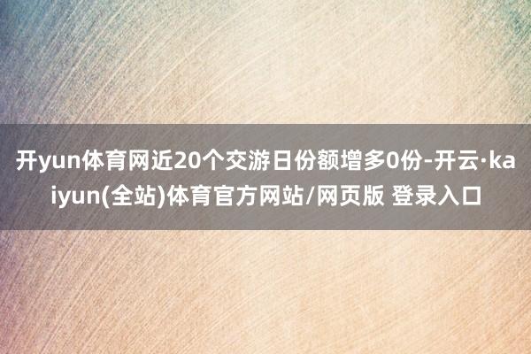 开yun体育网近20个交游日份额增多0份-开云·kaiyun(全站)体育官方网站/网页版 登录入口