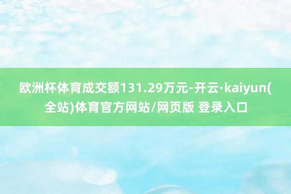 欧洲杯体育成交额131.29万元-开云·kaiyun(全站)体育官方网站/网页版 登录入口