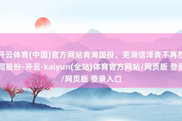 开云体育(中国)官方网站青海国投、芜湖信泽青不再捏有公司股份-开云·kaiyun(全站)体育官方网站/网页版 登录入口