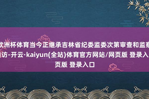 欧洲杯体育当今正继承吉林省纪委监委次第审查和监察造访-开云·kaiyun(全站)体育官方网站/网页版 登录入口