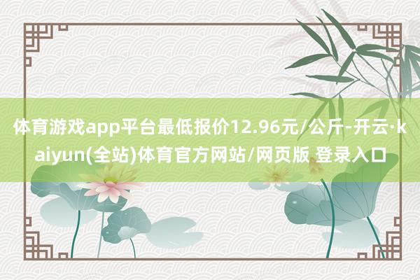 体育游戏app平台最低报价12.96元/公斤-开云·kaiyun(全站)体育官方网站/网页版 登录入口