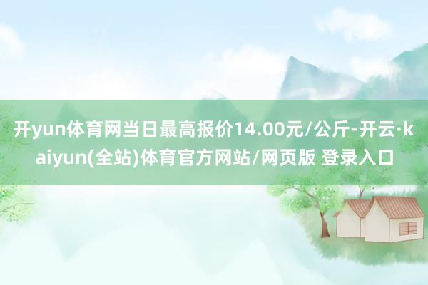 开yun体育网当日最高报价14.00元/公斤-开云·kaiyun(全站)体育官方网站/网页版 登录入口