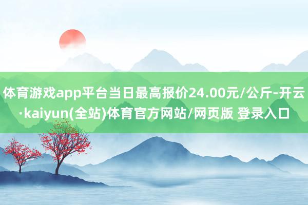 体育游戏app平台当日最高报价24.00元/公斤-开云·kaiyun(全站)体育官方网站/网页版 登录入口