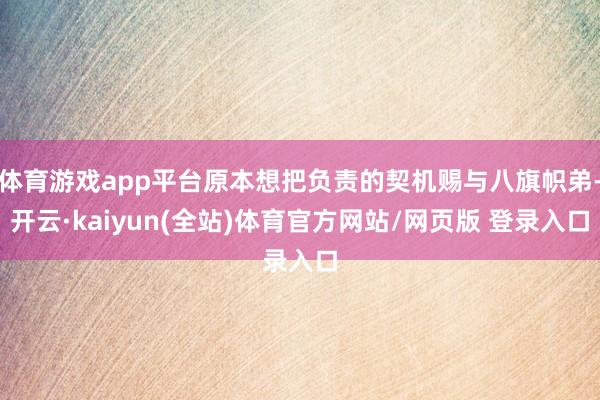 体育游戏app平台原本想把负责的契机赐与八旗帜弟-开云·kaiyun(全站)体育官方网站/网页版 登录入口