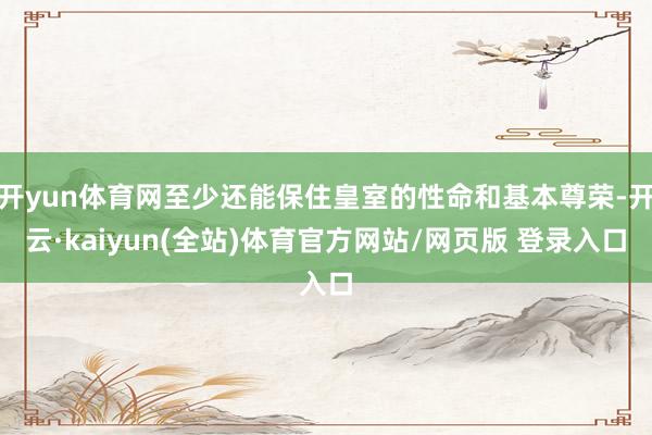 开yun体育网至少还能保住皇室的性命和基本尊荣-开云·kaiyun(全站)体育官方网站/网页版 登录入口