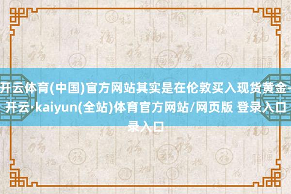 开云体育(中国)官方网站其实是在伦敦买入现货黄金-开云·kaiyun(全站)体育官方网站/网页版 登录入口