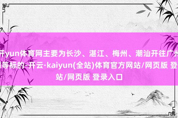 开yun体育网主要为长沙、湛江、梅州、潮汕开往广州、深圳等标的-开云·kaiyun(全站)体育官方网站/网页版 登录入口