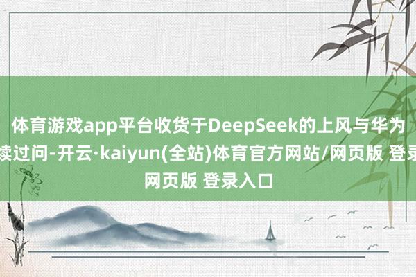 体育游戏app平台收货于DeepSeek的上风与华为的抓续过问-开云·kaiyun(全站)体育官方网站/网页版 登录入口