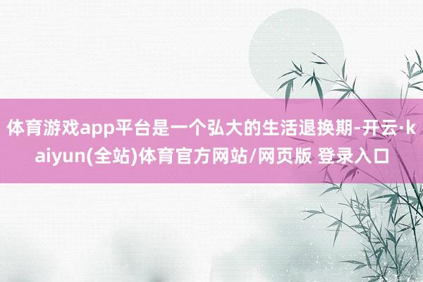 体育游戏app平台是一个弘大的生活退换期-开云·kaiyun(全站)体育官方网站/网页版 登录入口